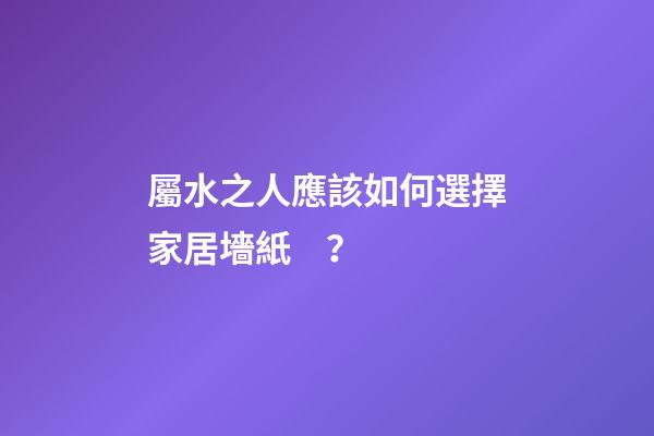 屬水之人應該如何選擇家居墻紙？
